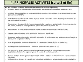 4. PRINCIPALES ACTIVITÉS (suite 3 et fin)
4.3. AUTRES PROJETS DU PAS (en cours d’exécution ou en cours de négociation)
• Etude sur le bilan de la recherche scientifique dans le domaine de la pêche dans la Région COREP ;
• Etude sur le développement et l’aménagement des pêcheries continentales et de l’aquaculture dans les
pays de la zone COREP ;
• Evaluation des investissements publics et privés dans le secteur des pêches et de l’aquaculture dans les
pays membres de la COREP ;
• Renforcement des capacités des fermiers aquacoles (formulation et fabrication des aliments, production
des alevins, techniques d’élevage intensif, gestion des fermes aquacoles, etc).;
• Renforcement de collecte de données des pêches en Afrique Centrale (FAO-TCP/SFC/3501);
• Canevas standard régional sur la collecte des statistiques des pêches ;
• Etude pour la détermination des potentiels capturables de sardinelles et leur répartition entre l’Angola, le
Congo, la RD Congo et le Gabon ;
• Plans de gestion des pêcheries crevettières au Gabon et au Cameroun (FAO-AEF/NANSEN);
• Plan Régional du système de Suivi, Contrôle et Surveillance des pêches (SCS) ;
• Elaboration des projets des registres nationaux de navires de pêche industrielle et perspective
d’opérationnalisation d’un registre régional de navires de pêche industrielle ;
• Examen des liens d’arrimage institutionnel de la COREP à la CEEAC et élaboration d’un accord de liaison
(UA-BIRA);
• Evaluation à mi-parcours du Plan d’Action Stratégique 2009-2015 et perspectives à l’horizon 2016-2020.
 