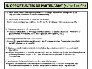 5. OPPORTUNITÉS DE PARTENARIAT (suite 2 et fin)
5.3. Mise en œuvre du cadre politique et de la stratégie de réforme de la pêche et de
l’aquaculture en Afrique – UA/BIRA (exemples):
a) Conservation et utilisation durable des ressources:
- Concevoir et appliquer de systèmes fondés sur les droits des utilisateurs appropriés;
b) Développement de la pêche artisanale:
- Promouvoir et soutenir le développement durable de la pêche artisanale – Améliorer la
gouvernance de la pêche grâce à une gestion participative, etc…;
c) Développement durable de l’aquaculture:
- Soutenir les approches interventionnistes de développement de l’aquaculture familiale
durable et axée sur le marché;
d) Développement du commerce et du marketing du poisson qui soient responsables et
équitables:
-Améliorer la qualité et la sécurité des produits pour un meilleur accès aux marchés régionaux
et internationaux – renforcer les capacités des commerçants de la pêche et de
l’aquaculture;
e) Amélioration de la sensibilisation et des capacités humaines:
-Renforcer les capacités humaines et institutionnelles dans le secteur de la pêche afin
d’assurer le développement durable des pêches de capture et de l’aquaculture.
 
