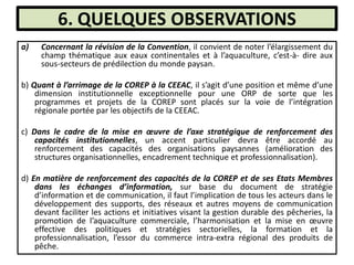 6. QUELQUES OBSERVATIONS
a) Concernant la révision de la Convention, il convient de noter l’élargissement du
champ thématique aux eaux continentales et à l’aquaculture, c’est-à- dire aux
sous-secteurs de prédilection du monde paysan.
b) Quant à l’arrimage de la COREP à la CEEAC, il s’agit d’une position et même d’une
dimension institutionnelle exceptionnelle pour une ORP de sorte que les
programmes et projets de la COREP sont placés sur la voie de l’intégration
régionale portée par les objectifs de la CEEAC.
c) Dans le cadre de la mise en œuvre de l’axe stratégique de renforcement des
capacités institutionnelles, un accent particulier devra être accordé au
renforcement des capacités des organisations paysannes (amélioration des
structures organisationnelles, encadrement technique et professionnalisation).
d) En matière de renforcement des capacités de la COREP et de ses Etats Membres
dans les échanges d’information, sur base du document de stratégie
d’information et de communication, il faut l’implication de tous les acteurs dans le
développement des supports, des réseaux et autres moyens de communication
devant faciliter les actions et initiatives visant la gestion durable des pêcheries, la
promotion de l’aquaculture commerciale, l’harmonisation et la mise en œuvre
effective des politiques et stratégies sectorielles, la formation et la
professionnalisation, l’essor du commerce intra-extra régional des produits de
pêche.
 
