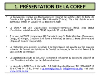 1. PRÉSENTATION DE LA COREP
• La Convention relative au développement régional des pêches dans le Golfe de
Guinée a été signée le 21 juin 1984 à Libreville (Gabon). Elle a été révisée en mai
2009 pour entrer en vigueur le 15 décembre 2010.
• La COREP est une Organisation Intergouvernementale (OIG), avec statut
d’institution spécialisée de la CEEAC depuis le 30 octobre 2007.
• A ce jour, la COREP compte sept (7) Etats dont cinq (5) Etats Membres (Cameroun,
Congo, RD Congo , Gabon et Sao Tomé e Principe) et deux (2) Etats observateurs
(Angola et Guinée Equatoriale).
• La réalisation des missions dévolues à la Commission est assurée par les organes
suivants : le Conseil des Ministres, le Comité technique, le Secrétariat Exécutif, le
Sous-comité scientifique.
• Le Secrétariat Exécutif de la COREP comprend le Cabinet du Secrétaire Exécutif et
trois Directions animées par des Administrateurs.
• Le siège de la COREP est à Libreville : B.P. 161 Libreville (Gabon), Tél. (00241) 07 10
50 63 / 01 74 16 31, E-mail : sg_corep@yahoo.fr; info@corep-se.org; site web:
www.corep-se.org
 