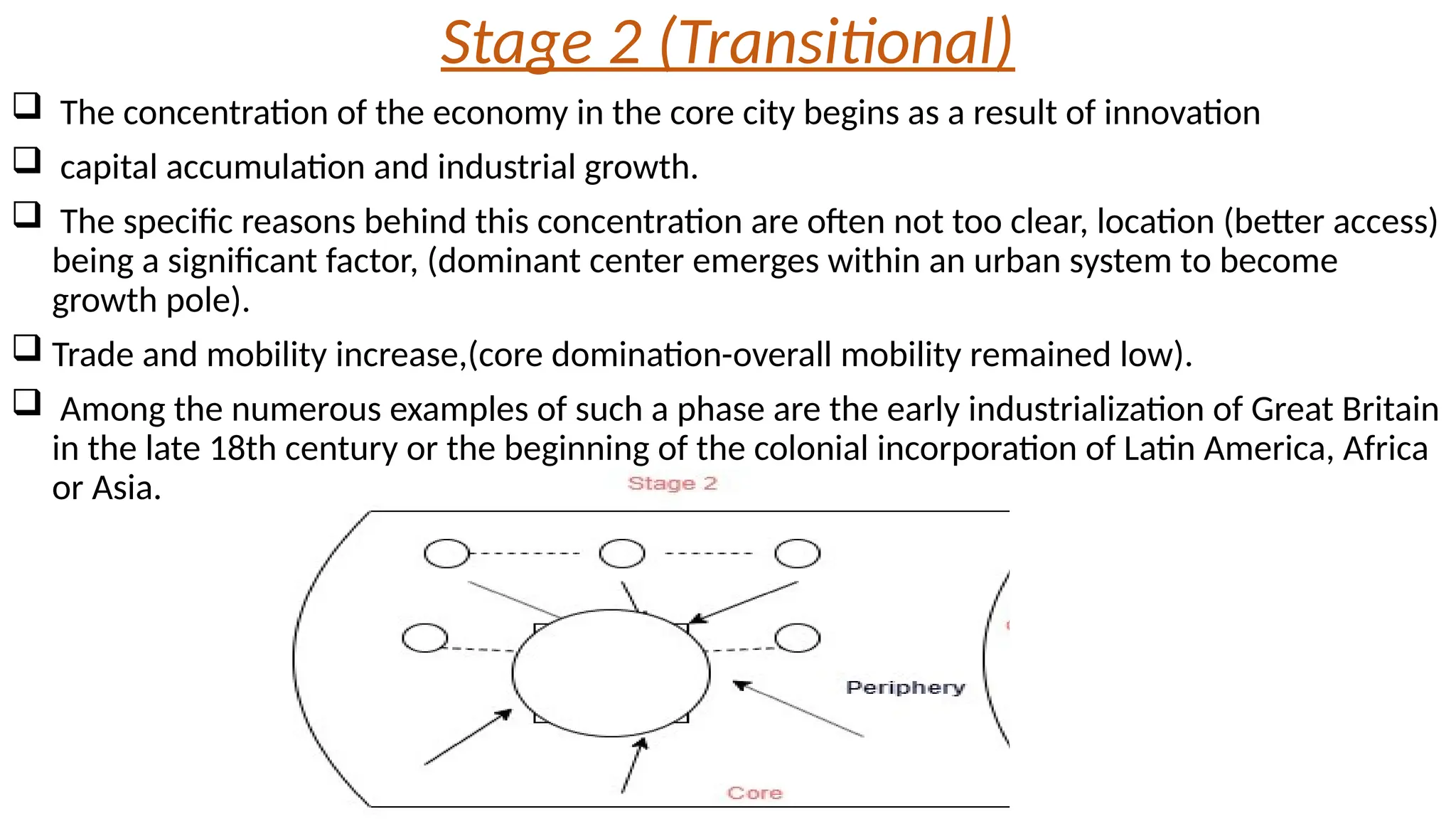 Stage 2 (Transitional)
 The concentration of the economy in the core city begins as a result of innovation
 capital accumulation and industrial growth.
 The specific reasons behind this concentration are often not too clear, location (better access)
being a significant factor, (dominant center emerges within an urban system to become
growth pole).
 Trade and mobility increase,(core domination-overall mobility remained low).
 Among the numerous examples of such a phase are the early industrialization of Great Britain
in the late 18th century or the beginning of the colonial incorporation of Latin America, Africa
or Asia.
 