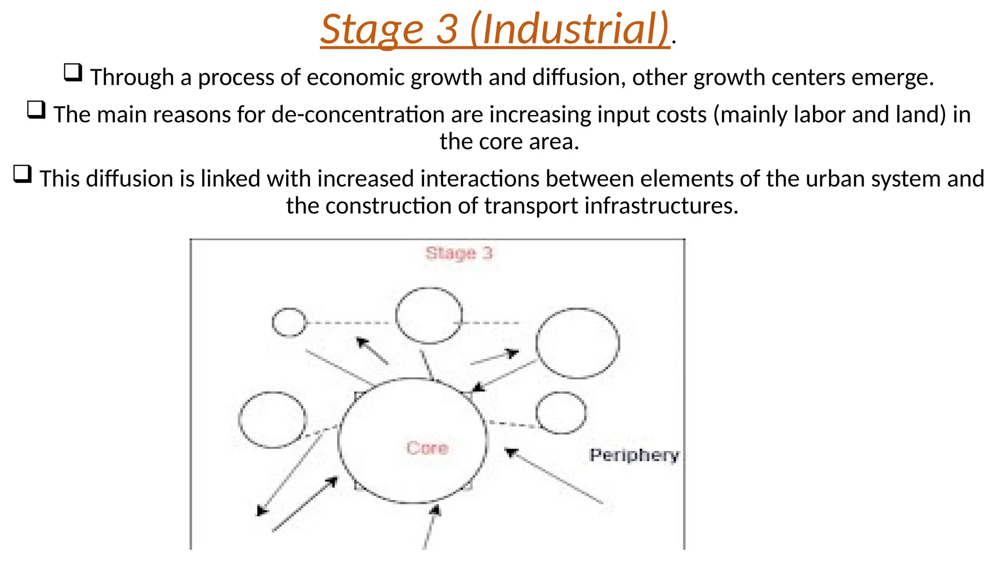 Stage 3 (Industrial).
 Through a process of economic growth and diffusion, other growth centers emerge.
 The main reasons for de-concentration are increasing input costs (mainly labor and land) in
the core area.
 This diffusion is linked with increased interactions between elements of the urban system and
the construction of transport infrastructures.
 