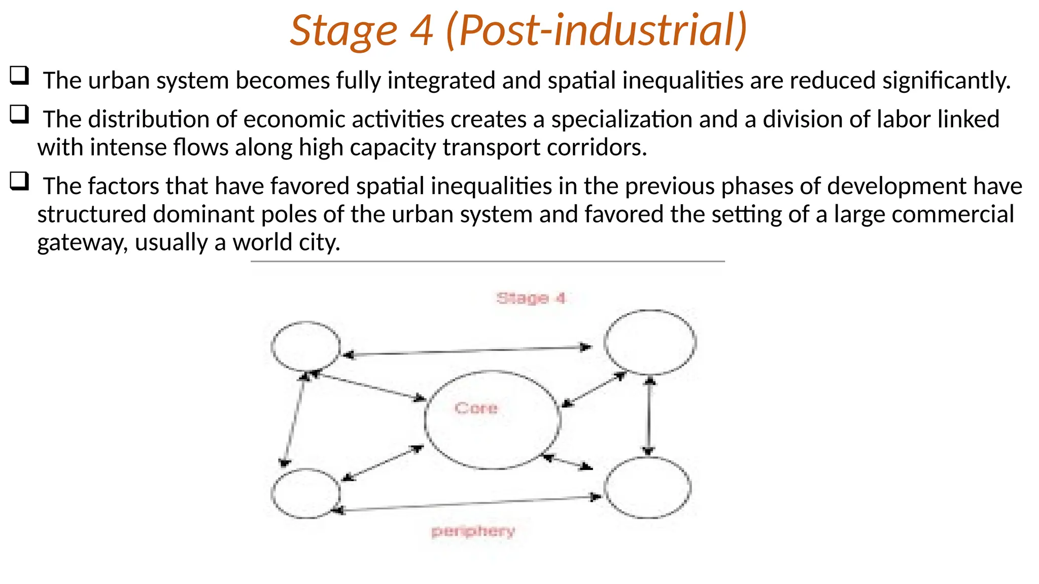 Stage 4 (Post-industrial)
 The urban system becomes fully integrated and spatial inequalities are reduced significantly.
 The distribution of economic activities creates a specialization and a division of labor linked
with intense flows along high capacity transport corridors.
 The factors that have favored spatial inequalities in the previous phases of development have
structured dominant poles of the urban system and favored the setting of a large commercial
gateway, usually a world city.
 