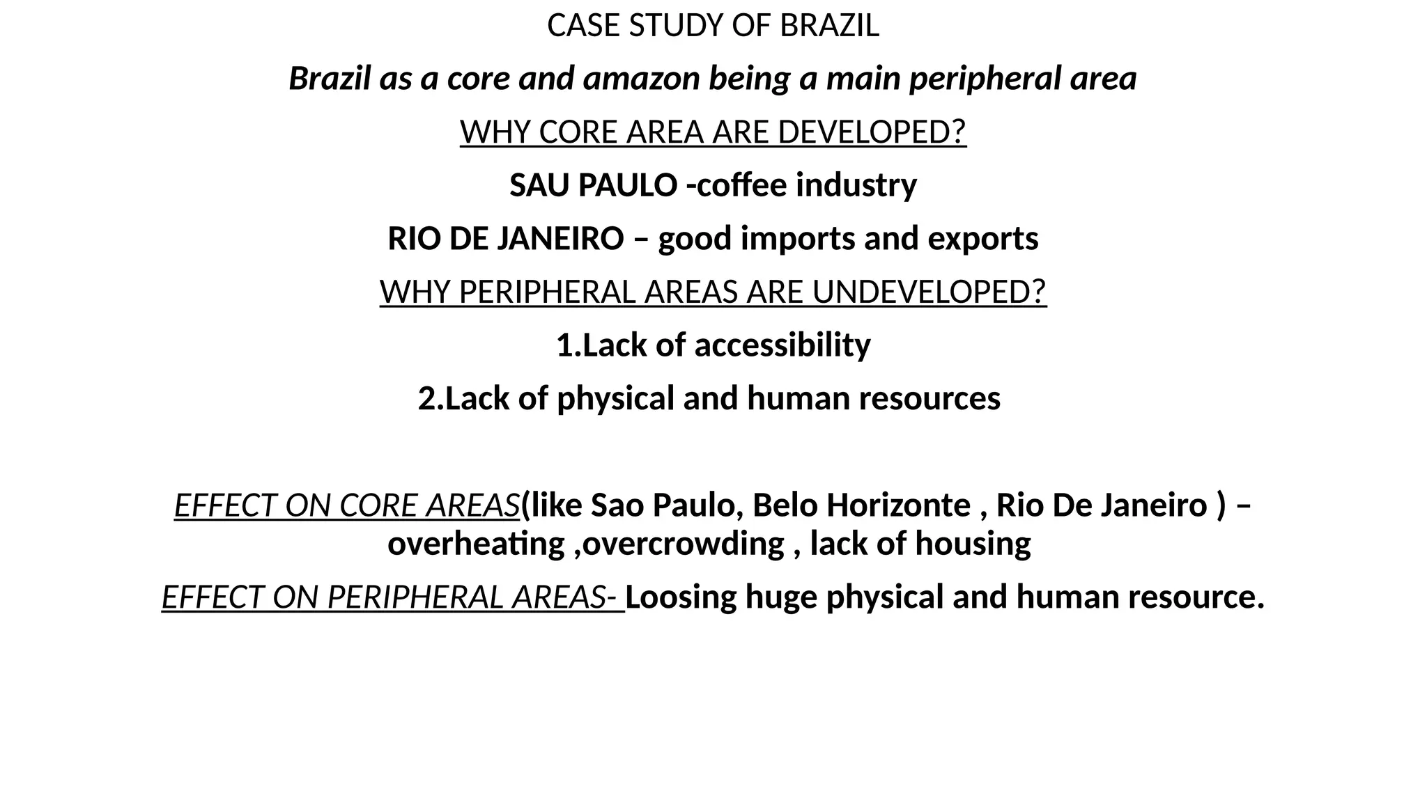 CASE STUDY OF BRAZIL
Brazil as a core and amazon being a main peripheral area
WHY CORE AREA ARE DEVELOPED?
SAU PAULO -coffee industry
RIO DE JANEIRO – good imports and exports
WHY PERIPHERAL AREAS ARE UNDEVELOPED?
1.Lack of accessibility
2.Lack of physical and human resources
EFFECT ON CORE AREAS(like Sao Paulo, Belo Horizonte , Rio De Janeiro ) –
overheating ,overcrowding , lack of housing
EFFECT ON PERIPHERAL AREAS- Loosing huge physical and human resource.
 