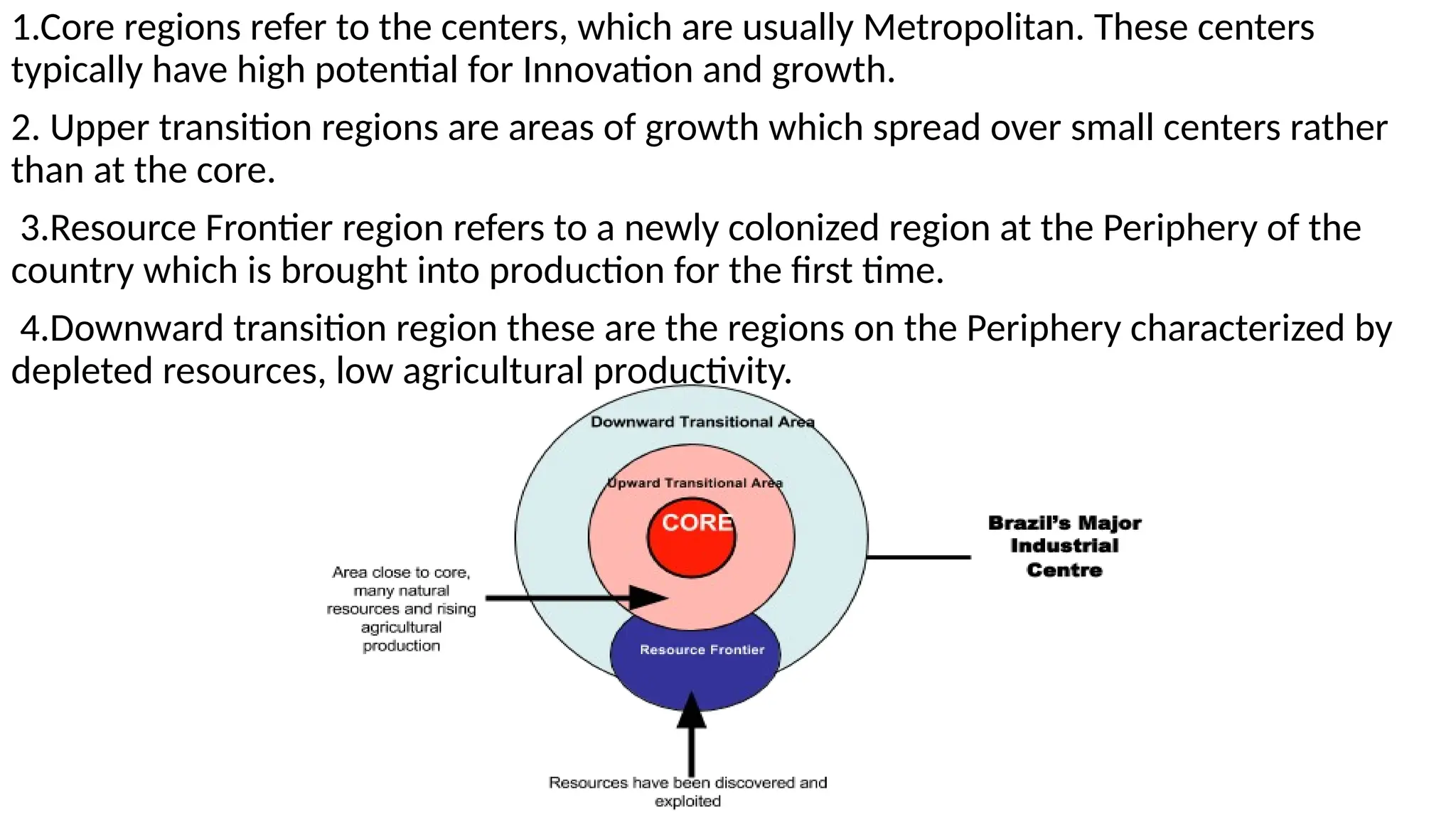 1.Core regions refer to the centers, which are usually Metropolitan. These centers
typically have high potential for Innovation and growth.
2. Upper transition regions are areas of growth which spread over small centers rather
than at the core.
3.Resource Frontier region refers to a newly colonized region at the Periphery of the
country which is brought into production for the first time.
4.Downward transition region these are the regions on the Periphery characterized by
depleted resources, low agricultural productivity.
 