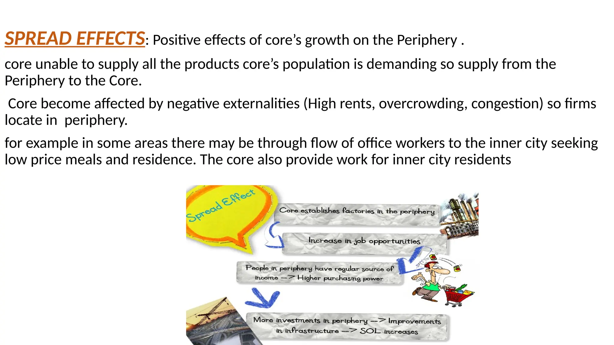 SPREAD EFFECTS: Positive effects of core’s growth on the Periphery .
core unable to supply all the products core’s population is demanding so supply from the
Periphery to the Core.
Core become affected by negative externalities (High rents, overcrowding, congestion) so firms
locate in periphery.
for example in some areas there may be through flow of office workers to the inner city seeking
low price meals and residence. The core also provide work for inner city residents
 