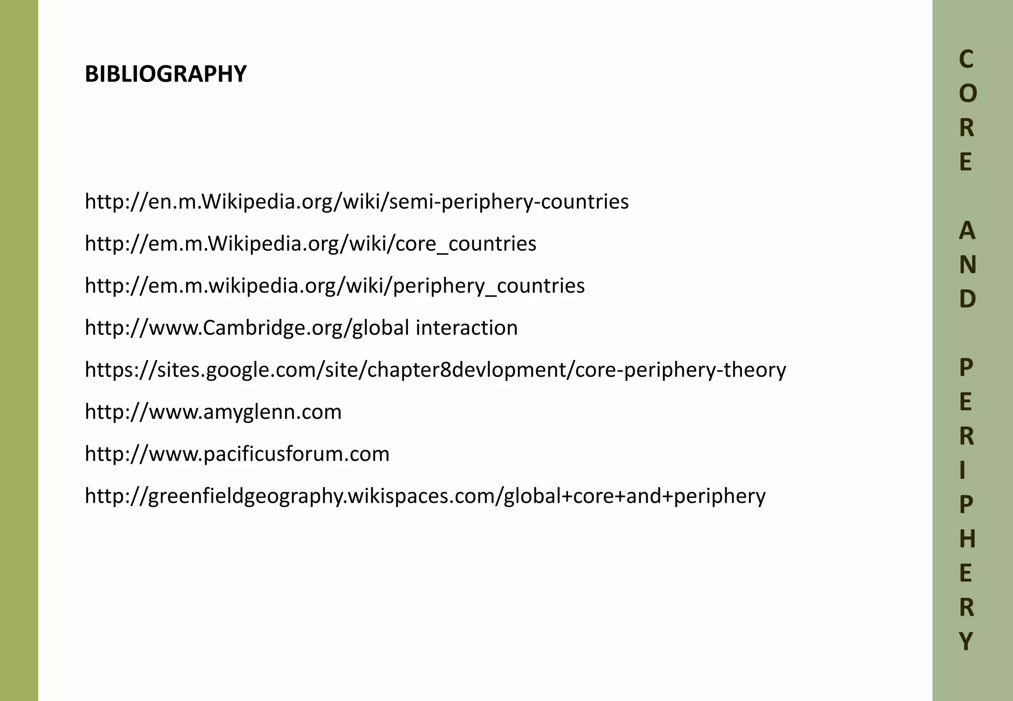 BIBLIOGRAPHY 
http://en.m.Wikipedia.org/wiki/semi-periphery-countries 
http://em.m.Wikipedia.org/wiki/core_countries 
http://em.m.wikipedia.org/wiki/periphery_countries 
http://www.Cambridge.org/global interaction 
https://sites.google.com/site/chapter8devlopment/core-periphery-theory 
http://www.amyglenn.com 
http://www.pacificusforum.com 
http://greenfieldgeography.wikispaces.com/global+core+and+periphery 
C 
O 
R 
E 
A 
N 
D 
P 
E 
R 
I 
P 
H 
E 
R 
Y 
