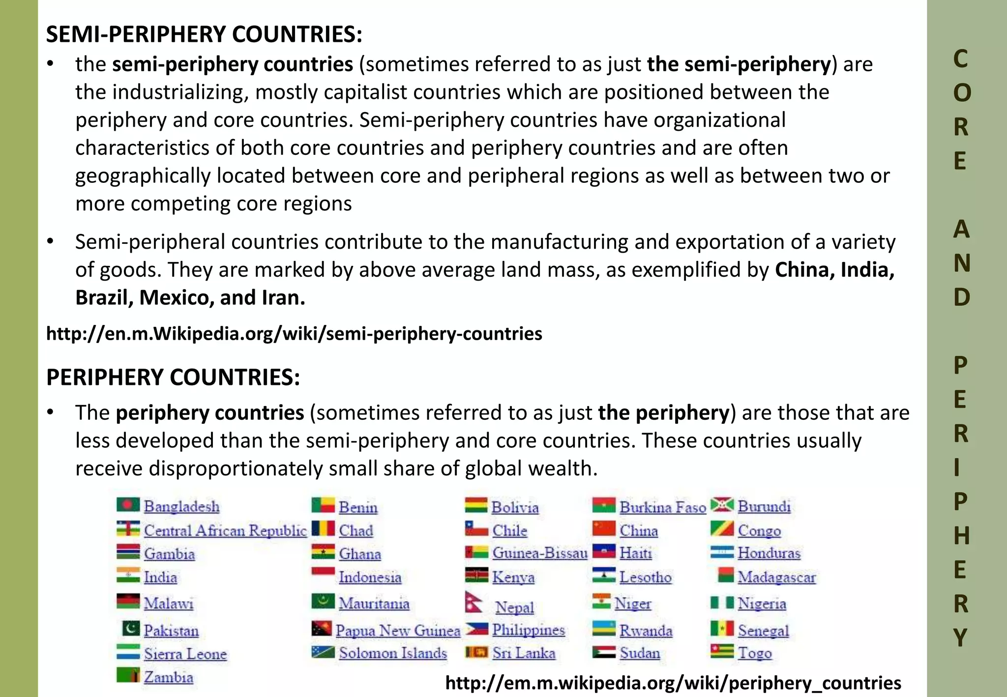 SEMI-PERIPHERY COUNTRIES: 
• the semi-periphery countries (sometimes referred to as just the semi-periphery) are 
the industrializing, mostly capitalist countries which are positioned between the 
periphery and core countries. Semi-periphery countries have organizational 
characteristics of both core countries and periphery countries and are often 
geographically located between core and peripheral regions as well as between two or 
more competing core regions 
• Semi-peripheral countries contribute to the manufacturing and exportation of a variety 
of goods. They are marked by above average land mass, as exemplified by China, India, 
Brazil, Mexico, and Iran. 
http://en.m.Wikipedia.org/wiki/semi-periphery-countries 
PERIPHERY COUNTRIES: 
• The periphery countries (sometimes referred to as just the periphery) are those that are 
less developed than the semi-periphery and core countries. These countries usually 
receive disproportionately small share of global wealth. 
C 
O 
R 
E 
A 
N 
D 
P 
E 
R 
I 
P 
H 
E 
R 
Y 
http://em.m.wikipedia.org/wiki/periphery_countries 
 