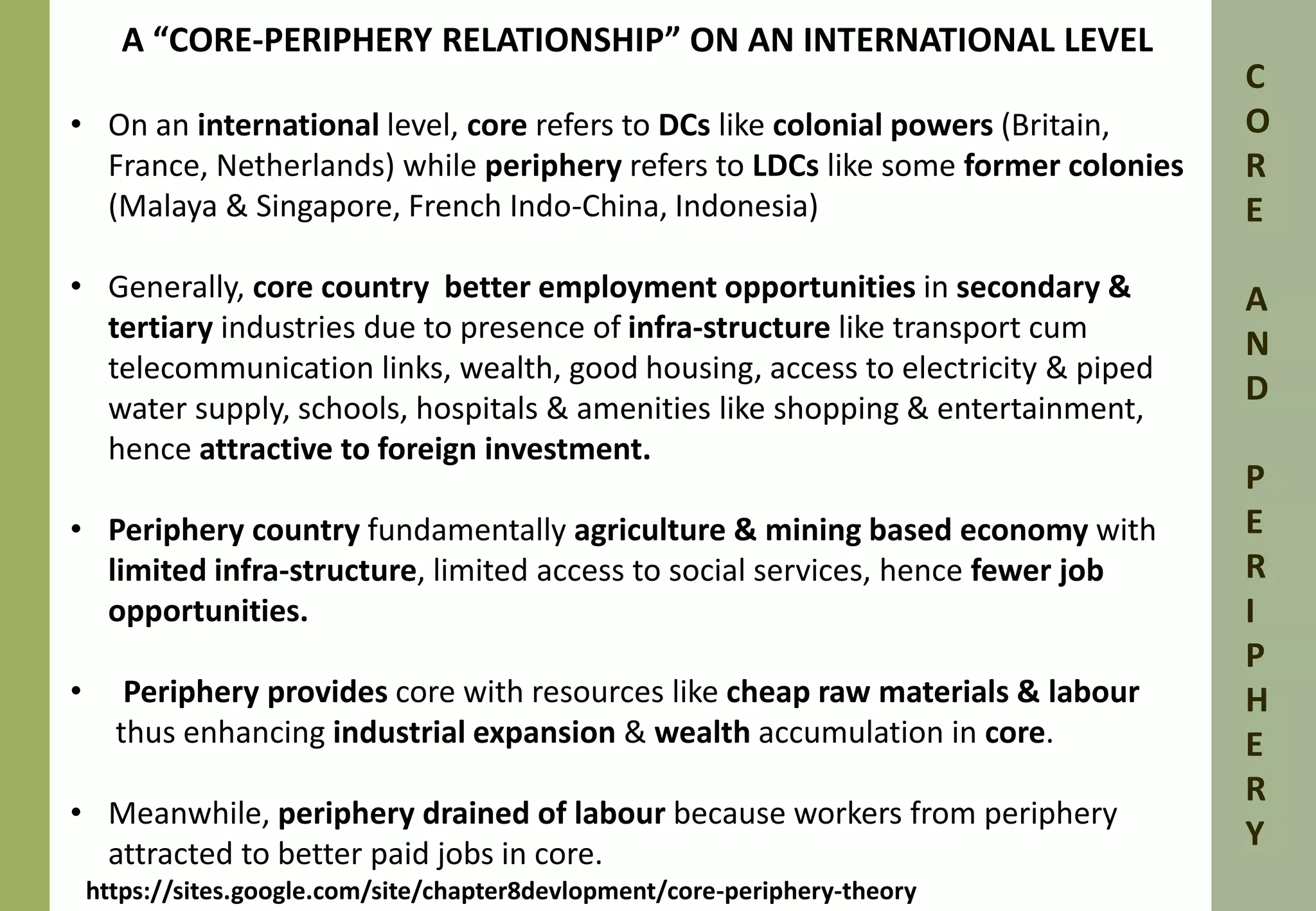 A “CORE-PERIPHERY RELATIONSHIP” ON AN INTERNATIONAL LEVEL 
• On an international level, core refers to DCs like colonial powers (Britain, 
France, Netherlands) while periphery refers to LDCs like some former colonies 
(Malaya & Singapore, French Indo-China, Indonesia) 
• Generally, core country better employment opportunities in secondary & 
tertiary industries due to presence of infra-structure like transport cum 
telecommunication links, wealth, good housing, access to electricity & piped 
water supply, schools, hospitals & amenities like shopping & entertainment, 
hence attractive to foreign investment. 
• Periphery country fundamentally agriculture & mining based economy with 
limited infra-structure, limited access to social services, hence fewer job 
opportunities. 
• Periphery provides core with resources like cheap raw materials & labour 
thus enhancing industrial expansion & wealth accumulation in core. 
• Meanwhile, periphery drained of labour because workers from periphery 
attracted to better paid jobs in core. 
C 
O 
R 
E 
A 
N 
D 
P 
E 
R 
I 
P 
H 
E 
R 
Y 
https://sites.google.com/site/chapter8devlopment/core-periphery-theory 
 