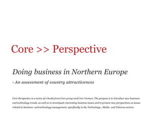 Core >> Perspective	
  

Doing business in Northern Europe
-  An assessment of country attractiveness


Core Perspective is a series of e-books from Core group and Core Venture. The purpose is to introduce new business-
and technology trends, as well as to investigate interesting business issues and to present new perspectives on issues
related to business- and technology management, specifically in the Technology-, Media- and Telecom-sectors.
 