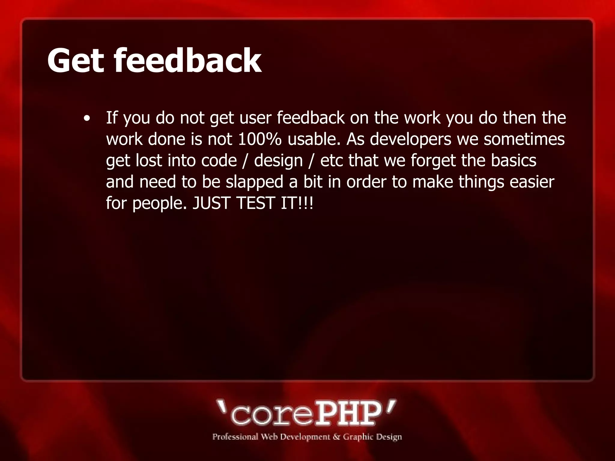Get feedback If you do not get user feedback on the work you do then the work done is not 100% usable. As developers we sometimes get lost into code / design / etc that we forget the basics and need to be slapped a bit in order to make things easier for people. JUST TEST IT!!!  