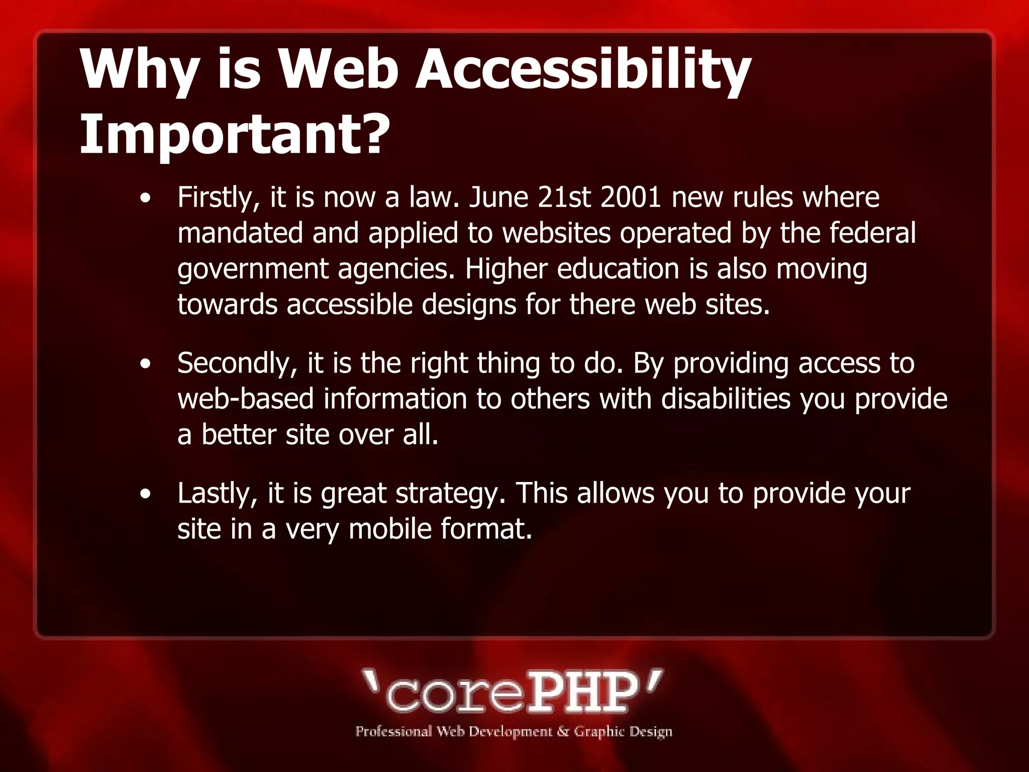 Why is Web Accessibility Important? Firstly, it is now a law. June 21st 2001 new rules where mandated and applied to websites operated by the federal government agencies. Higher education is also moving towards accessible designs for there web sites. Secondly, it is the right thing to do. By providing access to web-based information to others with disabilities you provide a better site over all. Lastly, it is great strategy. This allows you to provide your site in a very mobile format. 