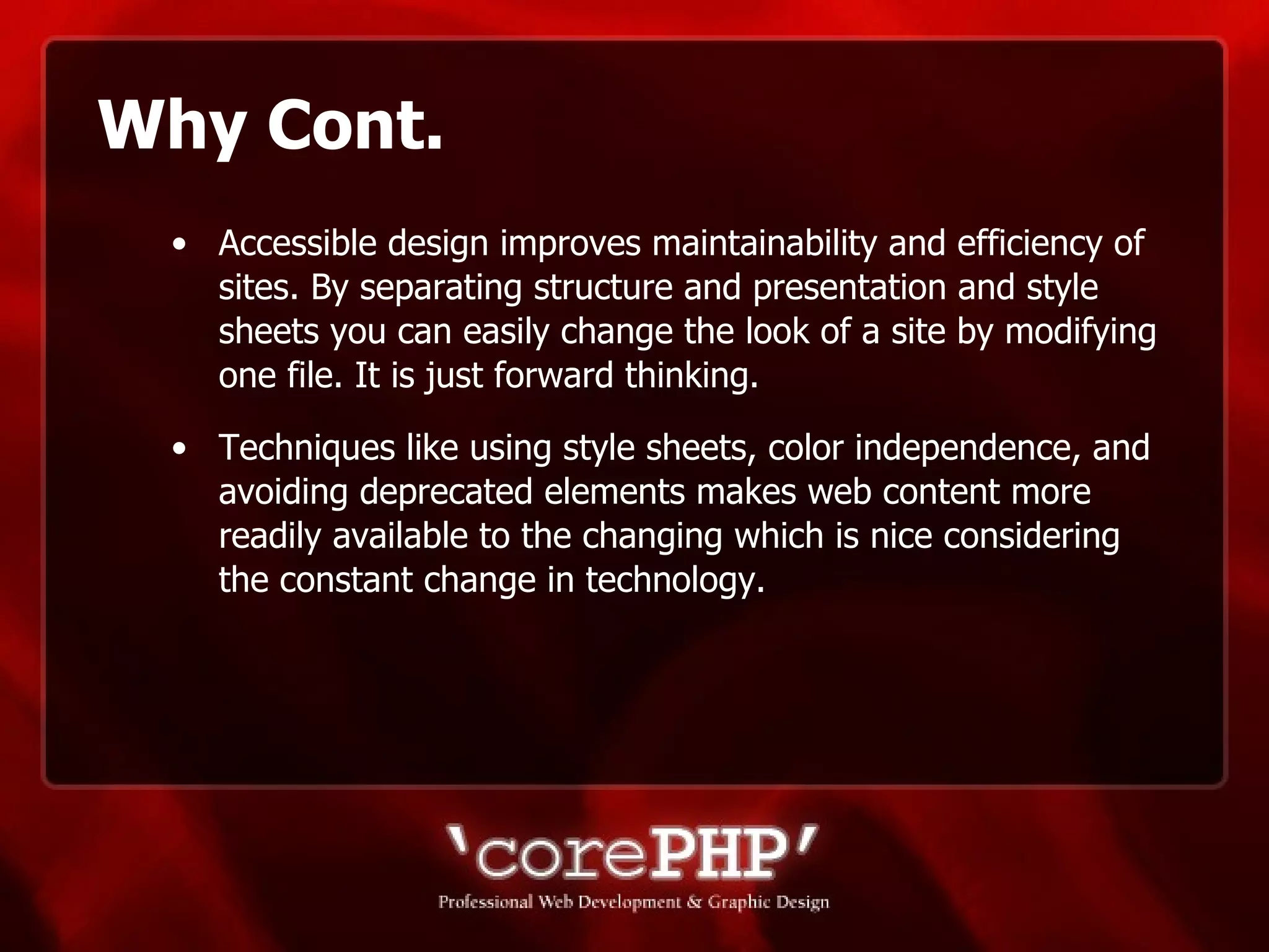 Why Cont. Accessible design improves maintainability and efficiency of sites. By separating structure and presentation and style sheets you can easily change the look of a site by modifying one file. It is just forward thinking. Techniques like using style sheets, color independence, and avoiding deprecated elements makes web content more readily available to the changing which is nice considering the constant change in technology. 