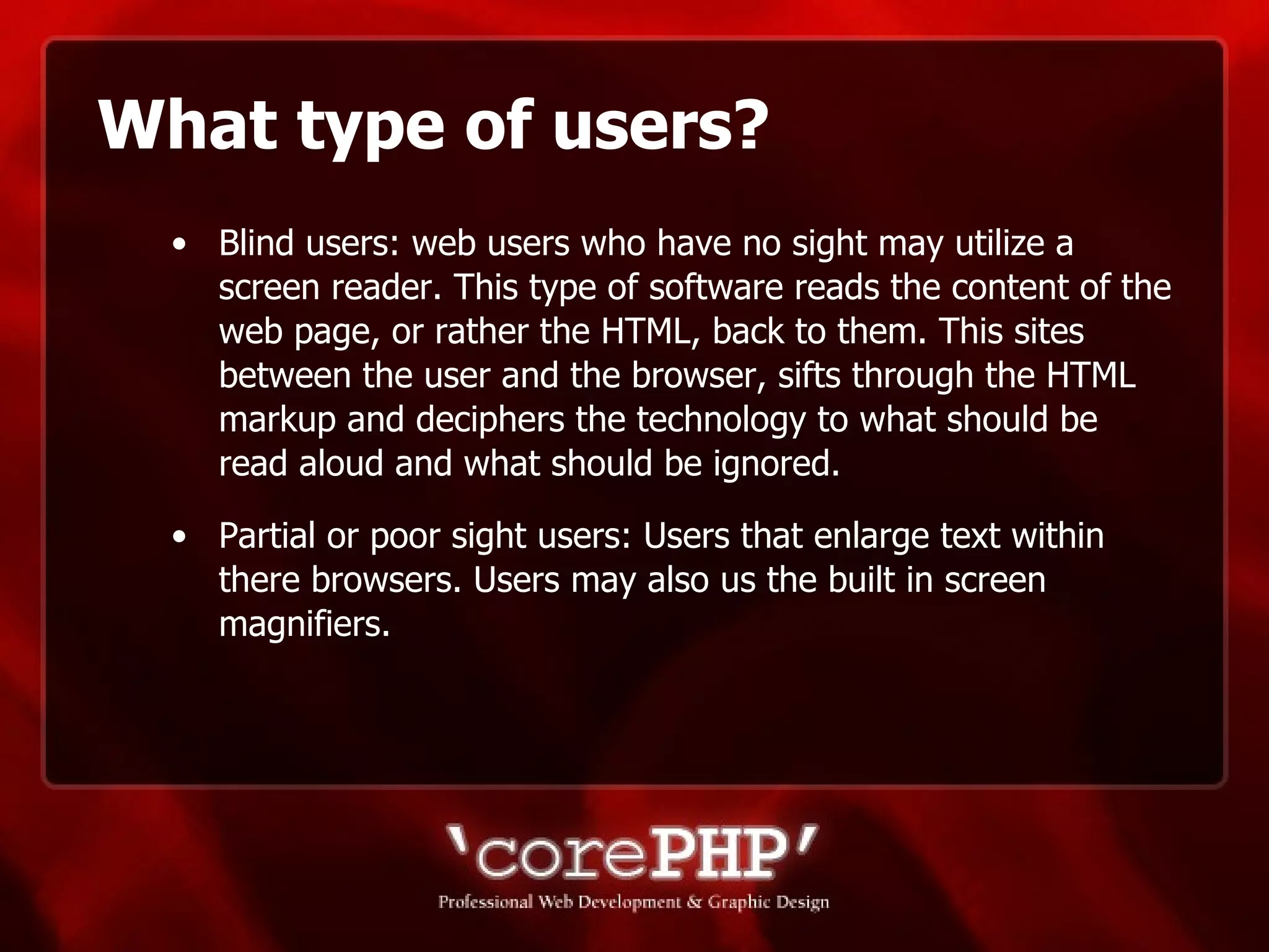 What type of users? Blind users: web users who have no sight may utilize a screen reader. This type of software reads the content of the web page, or rather the HTML, back to them. This sites between the user and the browser, sifts through the HTML markup and deciphers the technology to what should be read aloud and what should be ignored. Partial or poor sight users: Users that enlarge text within there browsers. Users may also us the built in screen magnifiers. 