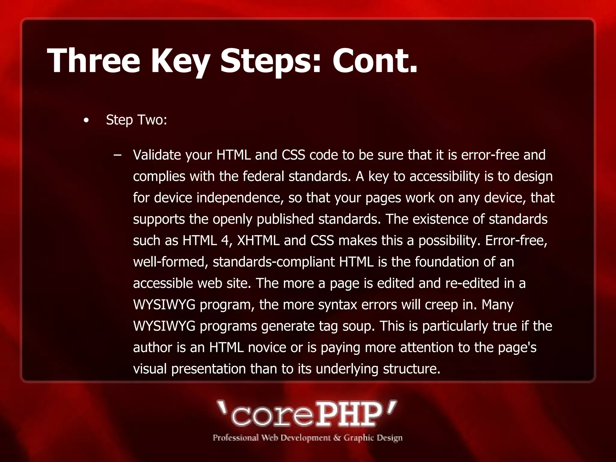 Three Key Steps: Cont. Step Two: Validate your HTML and CSS code to be sure that it is error-free and complies with the federal standards. A key to accessibility is to design for device independence, so that your pages work on any device, that supports the openly published standards. The existence of standards such as HTML 4, XHTML and CSS makes this a possibility. Error-free, well-formed, standards-compliant HTML is the foundation of an accessible web site. The more a page is edited and re-edited in a WYSIWYG program, the more syntax errors will creep in. Many WYSIWYG programs generate tag soup. This is particularly true if the author is an HTML novice or is paying more attention to the page's visual presentation than to its underlying structure.  