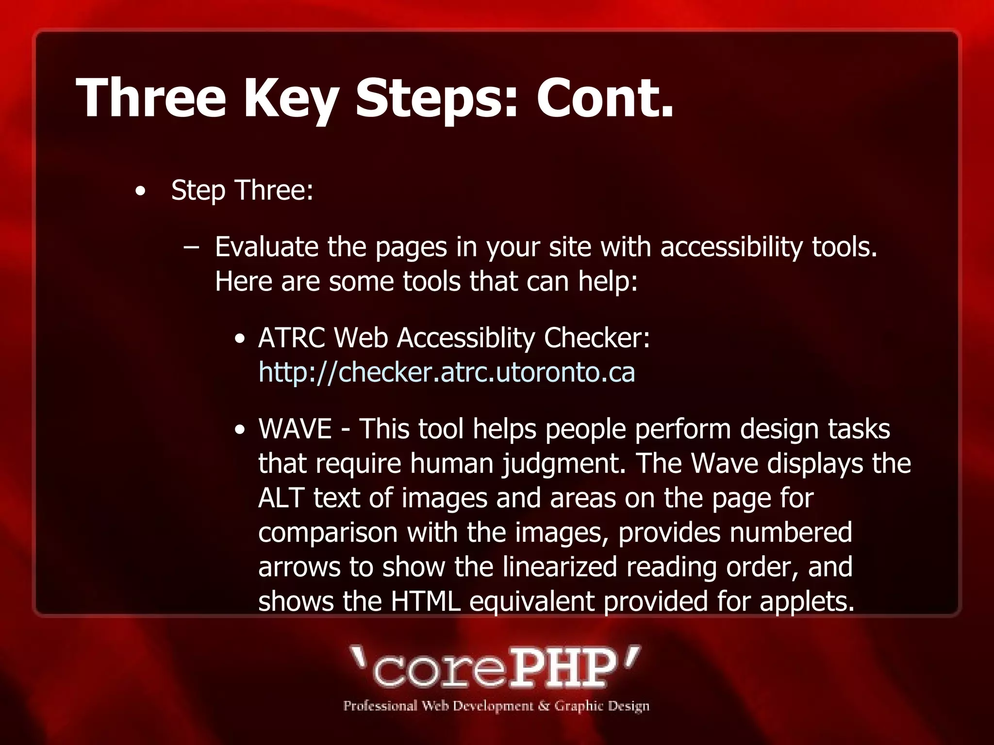 Three Key Steps: Cont. Step Three: Evaluate the pages in your site with accessibility tools. Here are some tools that can help: ATRC Web Accessiblity Checker:  http://checker.atrc.utoronto.ca WAVE - This tool helps people perform design tasks that require human judgment. The Wave displays the ALT text of images and areas on the page for comparison with the images, provides numbered arrows to show the linearized reading order, and shows the HTML equivalent provided for applets.  