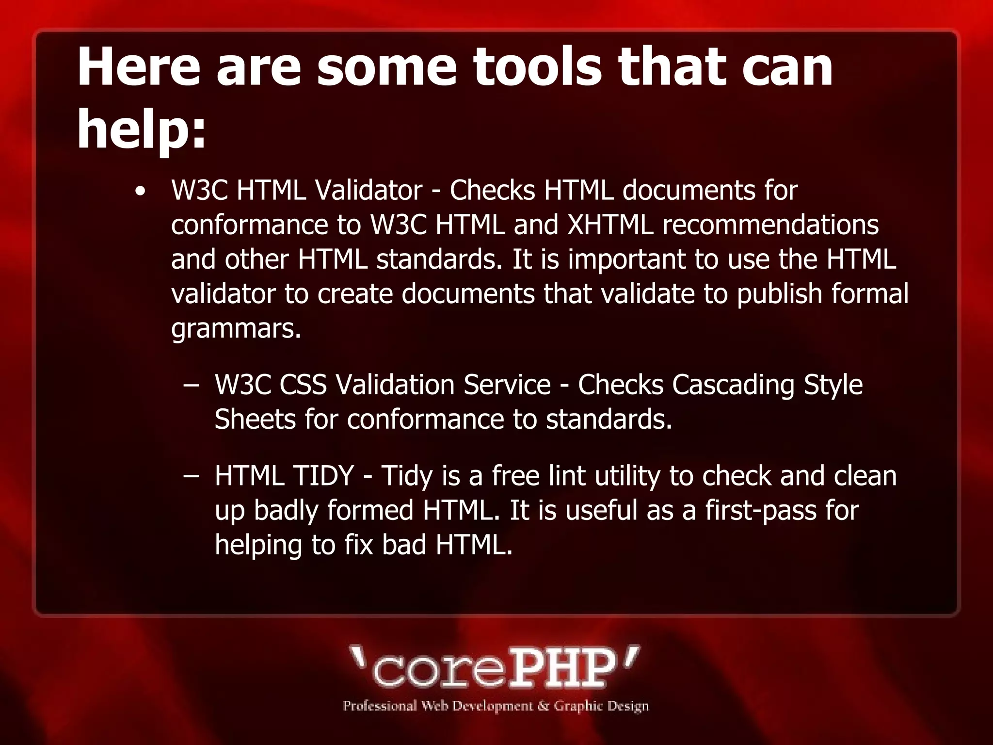 Here are some tools that can help: W3C HTML Validator - Checks HTML documents for conformance to W3C HTML and XHTML recommendations and other HTML standards. It is important to use the HTML validator to create documents that validate to publish formal grammars. W3C CSS Validation Service - Checks Cascading Style Sheets for conformance to standards. HTML TIDY - Tidy is a free lint utility to check and clean up badly formed HTML. It is useful as a first-pass for helping to fix bad HTML.  
