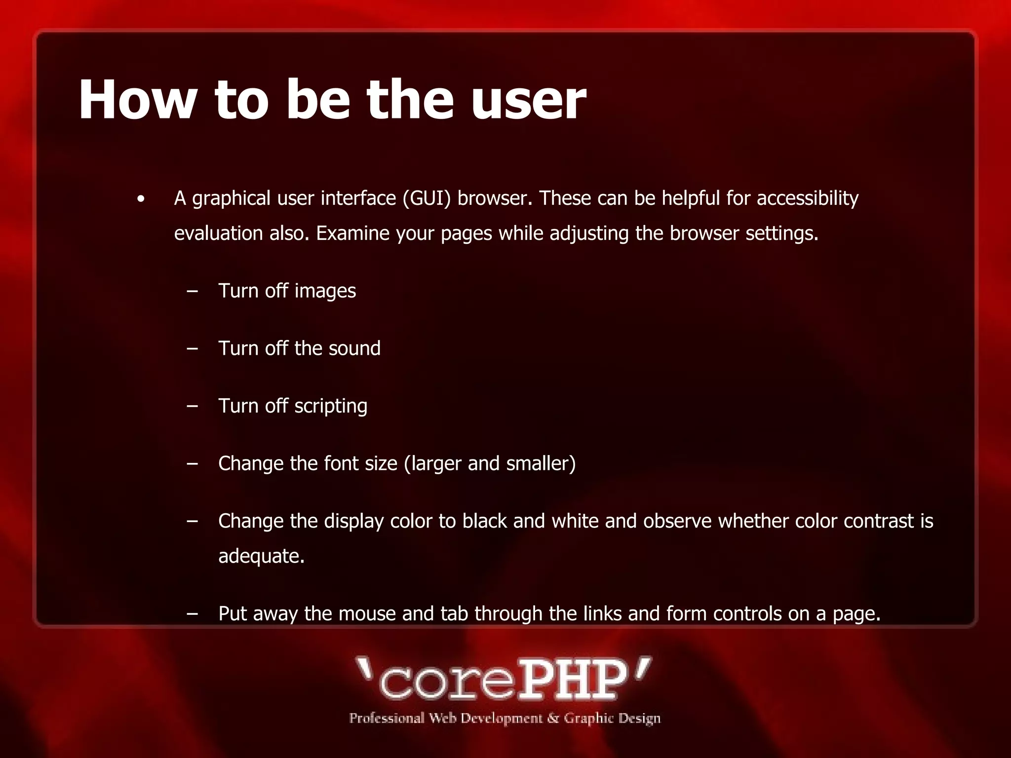How to be the user A graphical user interface (GUI) browser. These can be helpful for accessibility evaluation also. Examine your pages while adjusting the browser settings. Turn off images Turn off the sound Turn off scripting  Change the font size (larger and smaller)  Change the display color to black and white and observe whether color contrast is adequate. Put away the mouse and tab through the links and form controls on a page. 