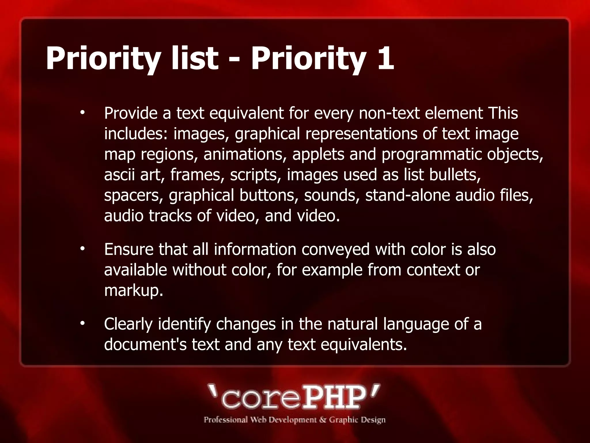 Priority list - Priority 1 Provide a text equivalent for every non-text element This includes: images, graphical representations of text image map regions, animations, applets and programmatic objects, ascii art, frames, scripts, images used as list bullets, spacers, graphical buttons, sounds, stand-alone audio files, audio tracks of video, and video. Ensure that all information conveyed with color is also available without color, for example from context or markup.  Clearly identify changes in the natural language of a document's text and any text equivalents. 