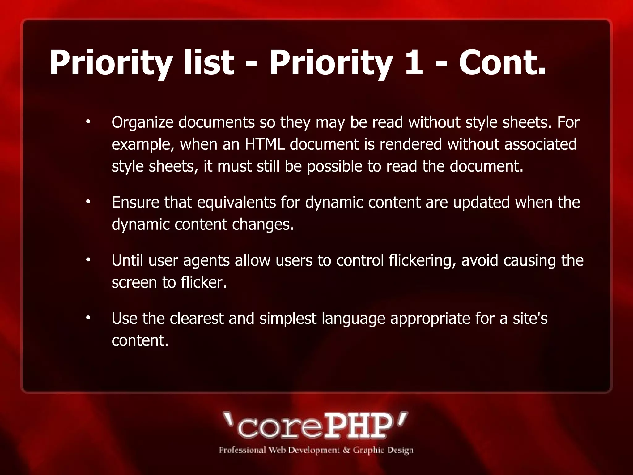 Priority list - Priority 1 - Cont. Organize documents so they may be read without style sheets. For example, when an HTML document is rendered without associated style sheets, it must still be possible to read the document. Ensure that equivalents for dynamic content are updated when the dynamic content changes. Until user agents allow users to control flickering, avoid causing the screen to flicker.  Use the clearest and simplest language appropriate for a site's content. 