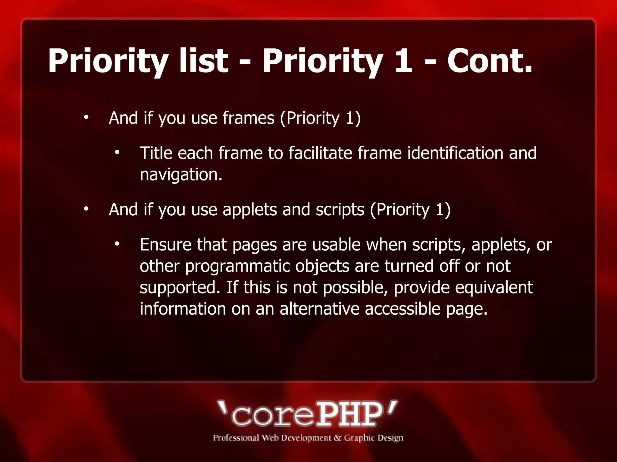 Priority list - Priority 1 - Cont. And if you use frames (Priority 1) Title each frame to facilitate frame identification and navigation. And if you use applets and scripts (Priority 1) Ensure that pages are usable when scripts, applets, or other programmatic objects are turned off or not supported. If this is not possible, provide equivalent information on an alternative accessible page.  