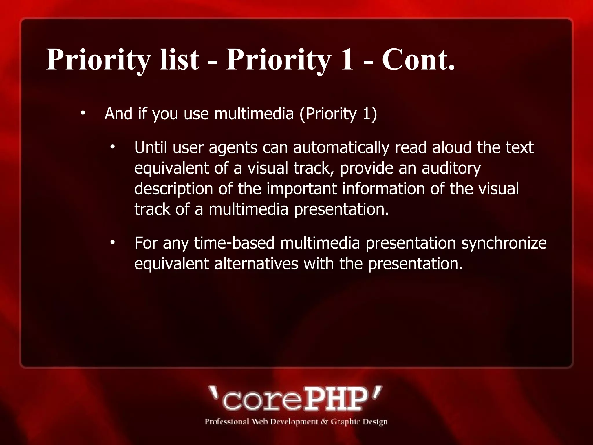 Priority list - Priority 1 - Cont. And if you use multimedia (Priority 1)   Until user agents can automatically read aloud the text equivalent of a visual track, provide an auditory description of the important information of the visual track of a multimedia presentation. For any time-based multimedia presentation synchronize equivalent alternatives with the presentation.   