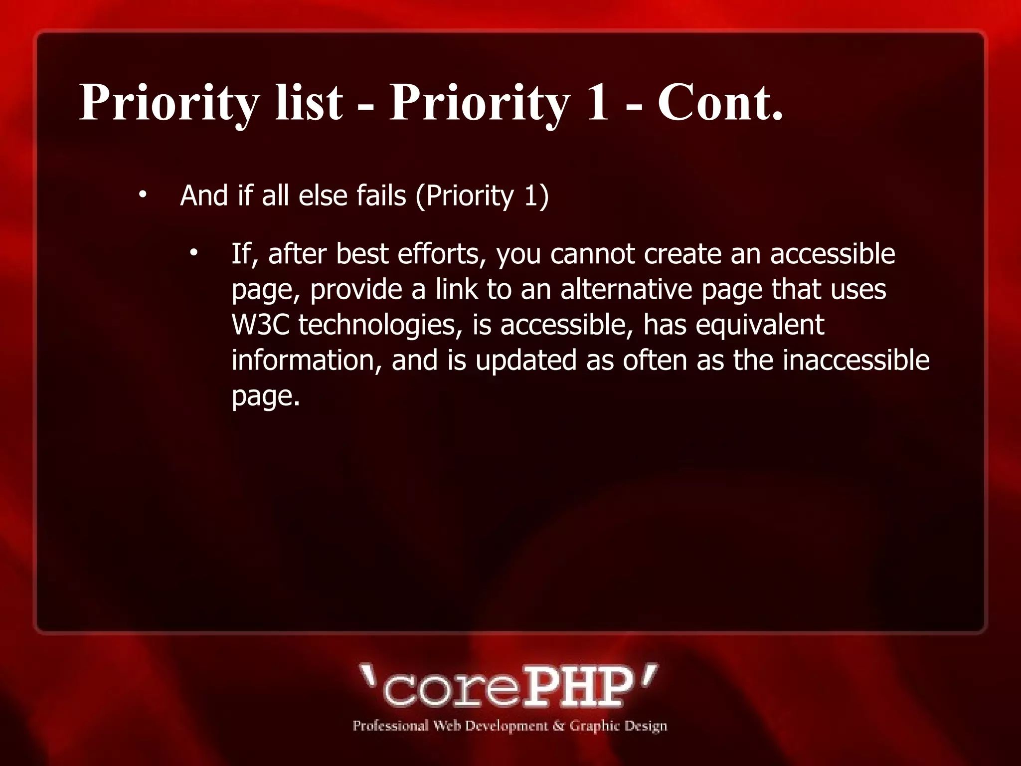 Priority list - Priority 1 - Cont. And if all else fails (Priority 1) If, after best efforts, you cannot create an accessible page, provide a link to an alternative page that uses W3C technologies, is accessible, has equivalent information, and is updated as often as the inaccessible page. 