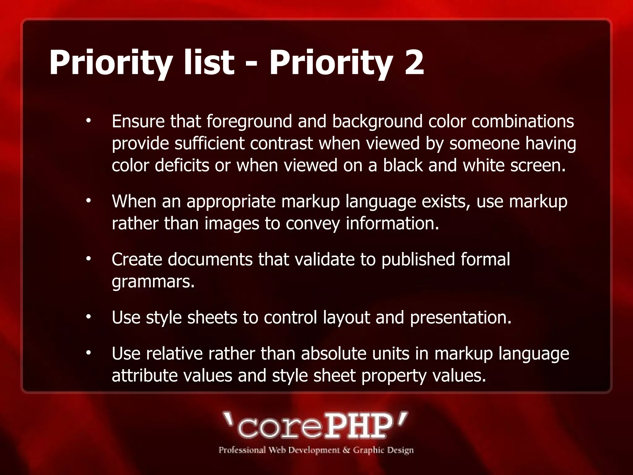Priority list - Priority 2 Ensure that foreground and background color combinations provide sufficient contrast when viewed by someone having color deficits or when viewed on a black and white screen.  When an appropriate markup language exists, use markup rather than images to convey information.  Create documents that validate to published formal grammars. Use style sheets to control layout and presentation.  Use relative rather than absolute units in markup language attribute values and style sheet property values. 