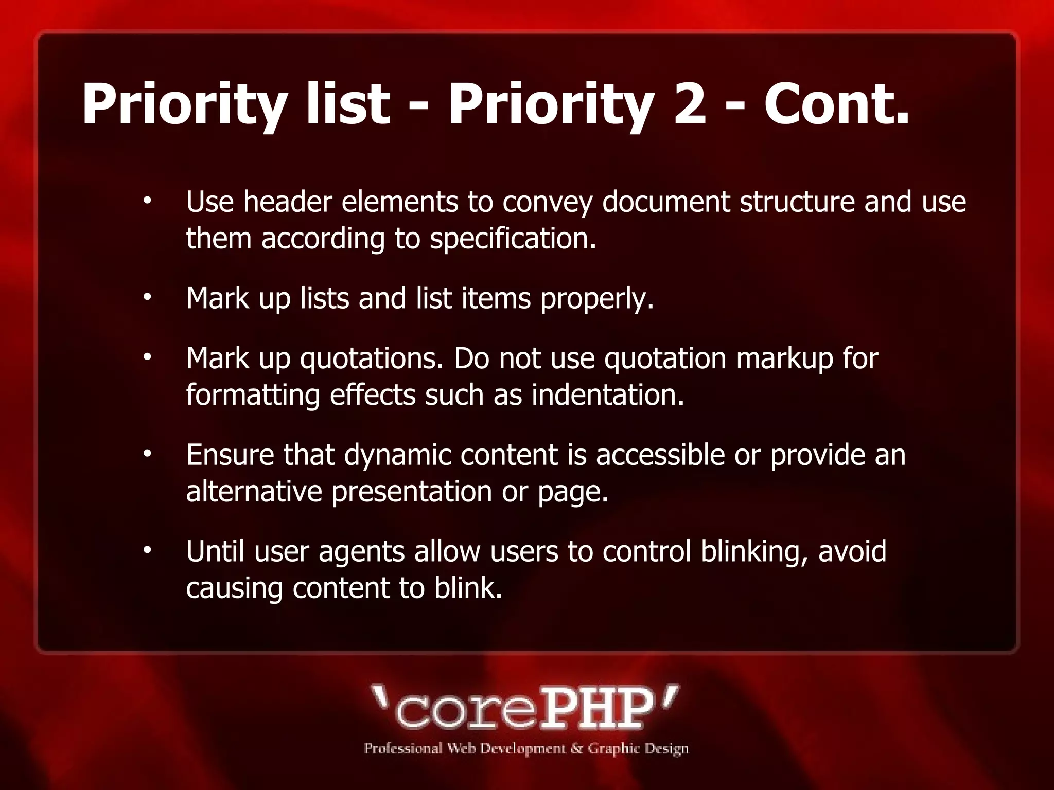 Priority list - Priority 2 - Cont. Use header elements to convey document structure and use them according to specification. Mark up lists and list items properly.  Mark up quotations. Do not use quotation markup for formatting effects such as indentation. Ensure that dynamic content is accessible or provide an alternative presentation or page.  Until user agents allow users to control blinking, avoid causing content to blink. 