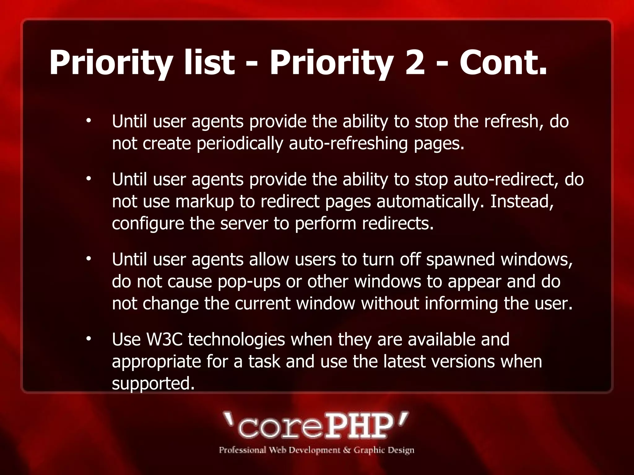 Priority list - Priority 2 - Cont. Until user agents provide the ability to stop the refresh, do not create periodically auto-refreshing pages. Until user agents provide the ability to stop auto-redirect, do not use markup to redirect pages automatically. Instead, configure the server to perform redirects.  Until user agents allow users to turn off spawned windows, do not cause pop-ups or other windows to appear and do not change the current window without informing the user.  Use W3C technologies when they are available and appropriate for a task and use the latest versions when supported.   