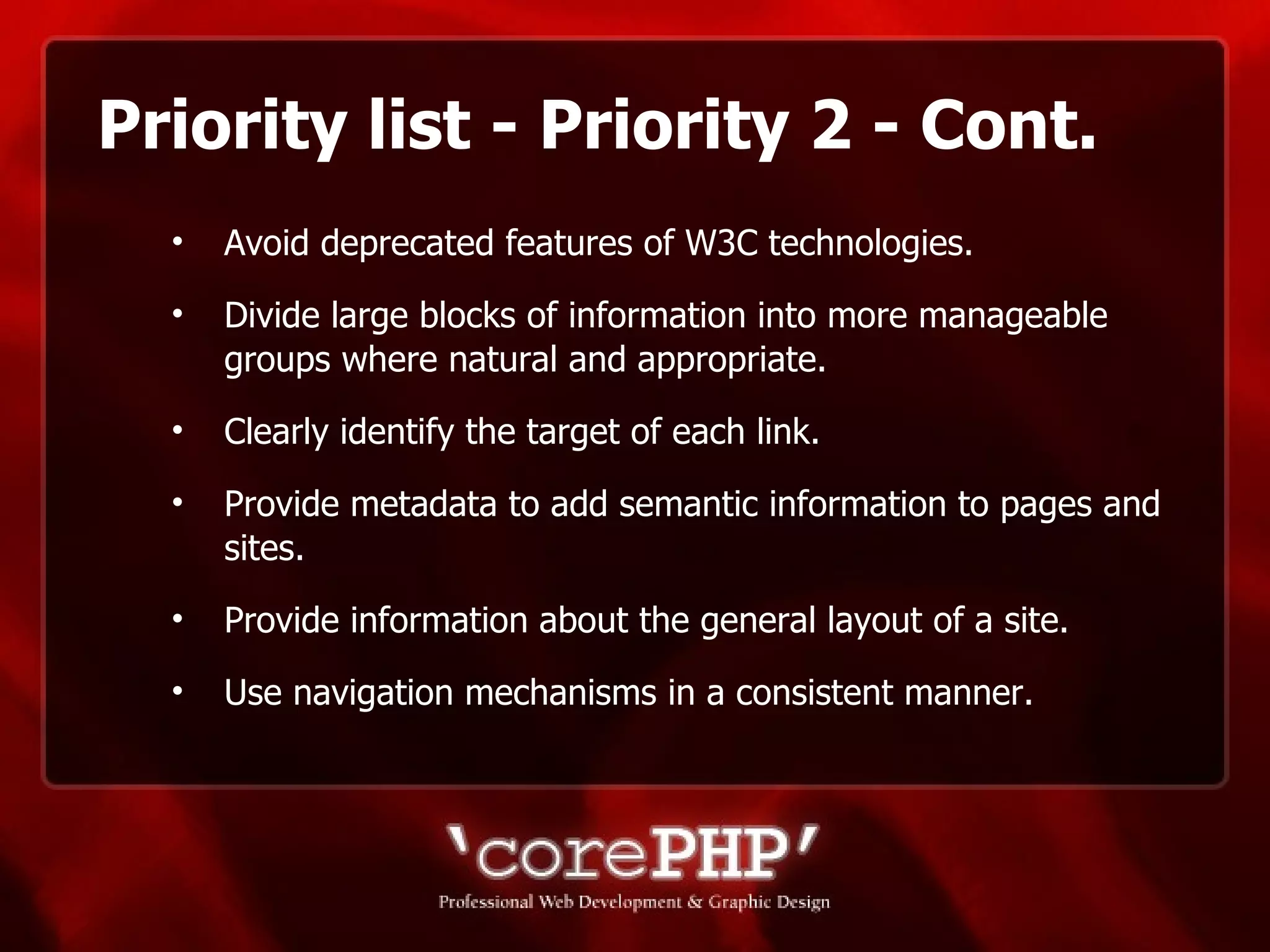 Priority list - Priority 2 - Cont. Avoid deprecated features of W3C technologies. Divide large blocks of information into more manageable groups where natural and appropriate. Clearly identify the target of each link.  Provide metadata to add semantic information to pages and sites. Provide information about the general layout of a site. Use navigation mechanisms in a consistent manner. 