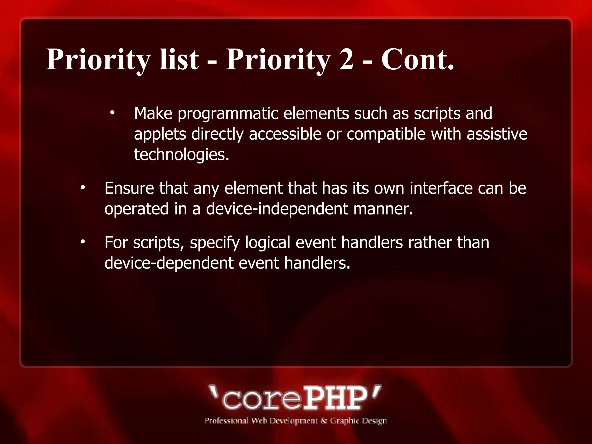 Priority list - Priority 2 - Cont. Make programmatic elements such as scripts and applets directly accessible or compatible with assistive technologies. Ensure that any element that has its own interface can be operated in a device-independent manner. For scripts, specify logical event handlers rather than device-dependent event handlers. 