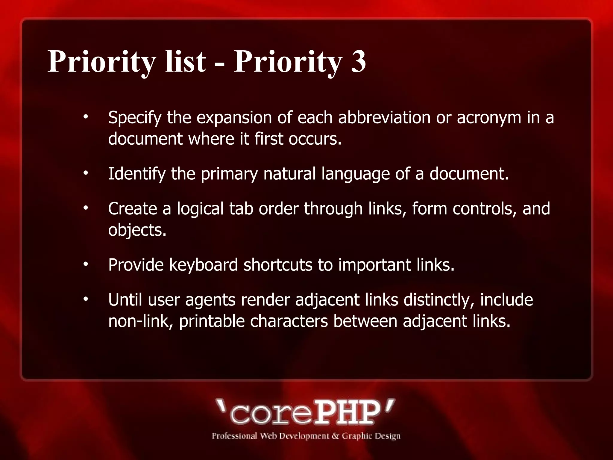 Priority list - Priority 3 Specify the expansion of each abbreviation or acronym in a document where it first occurs. Identify the primary natural language of a document. Create a logical tab order through links, form controls, and objects. Provide keyboard shortcuts to important links. Until user agents render adjacent links distinctly, include non-link, printable characters between adjacent links.  