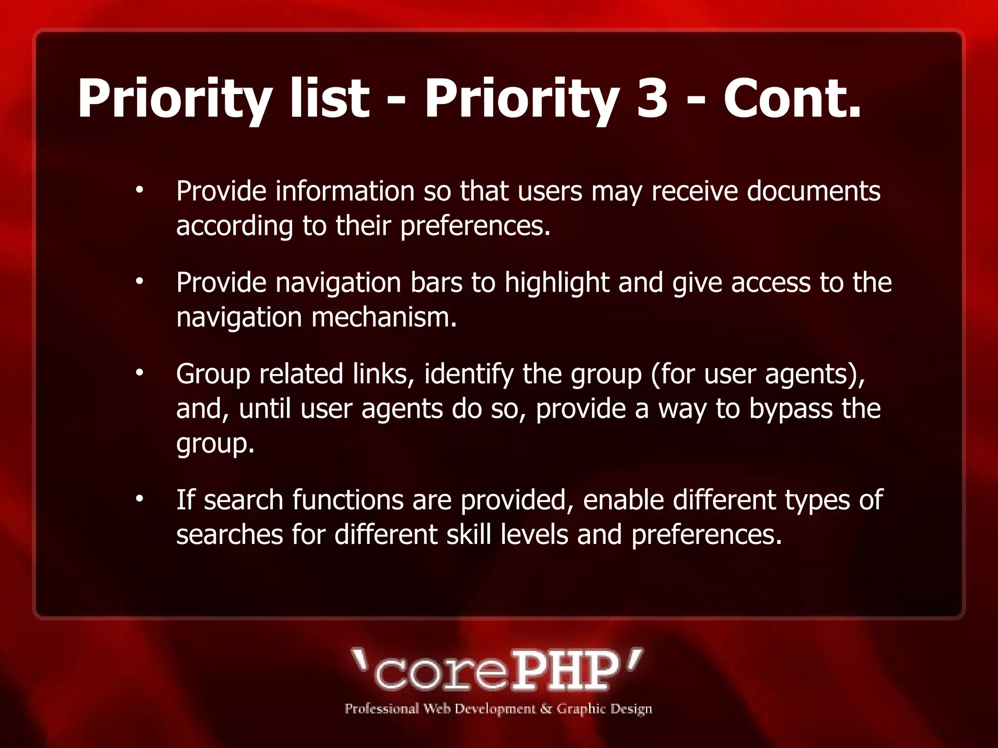 Priority list - Priority 3 - Cont. Provide information so that users may receive documents according to their preferences.  Provide navigation bars to highlight and give access to the navigation mechanism. Group related links, identify the group (for user agents), and, until user agents do so, provide a way to bypass the group. If search functions are provided, enable different types of searches for different skill levels and preferences. 