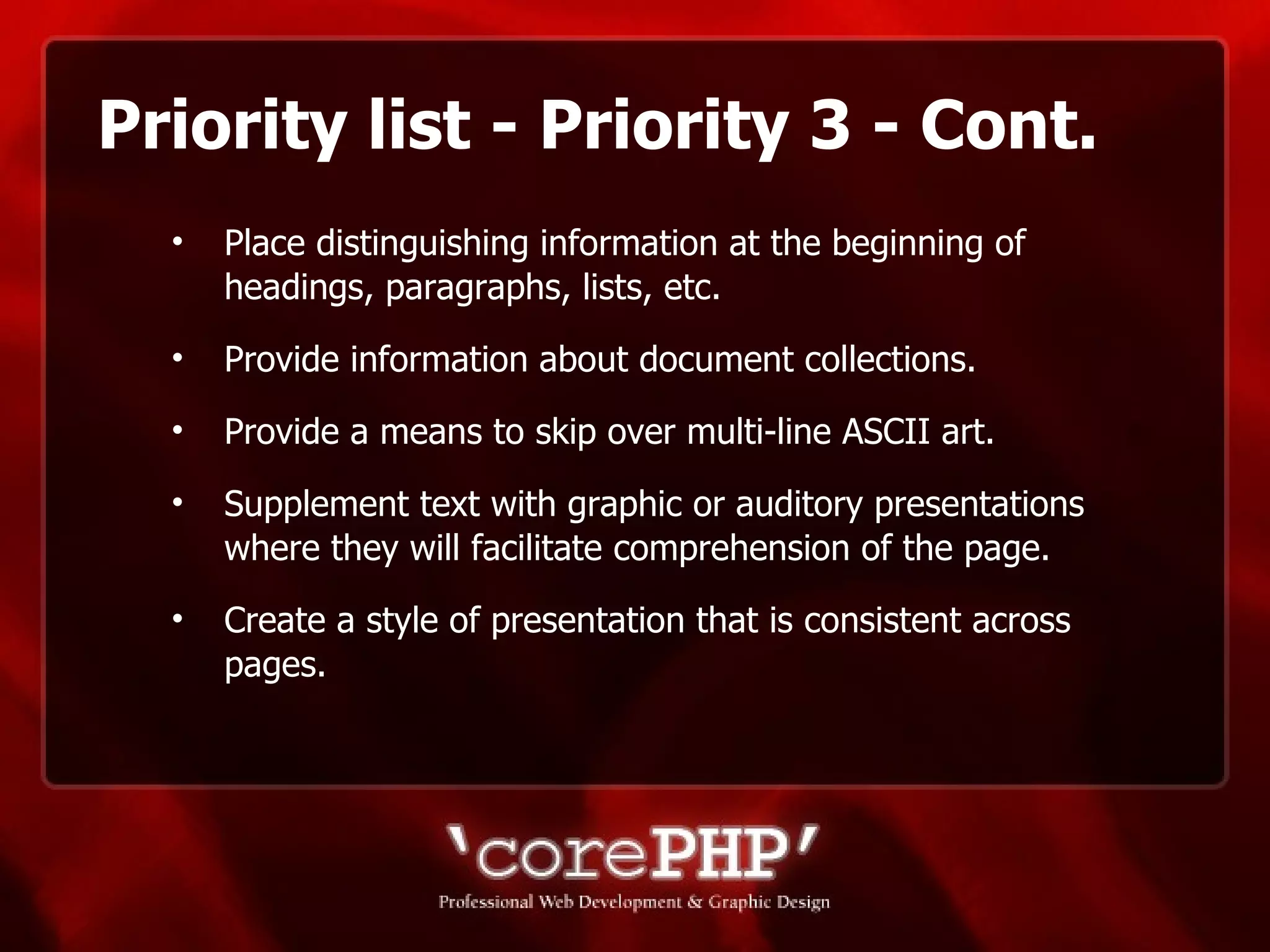 Priority list - Priority 3 - Cont. Place distinguishing information at the beginning of headings, paragraphs, lists, etc. Provide information about document collections. Provide a means to skip over multi-line ASCII art. Supplement text with graphic or auditory presentations where they will facilitate comprehension of the page. Create a style of presentation that is consistent across pages. 