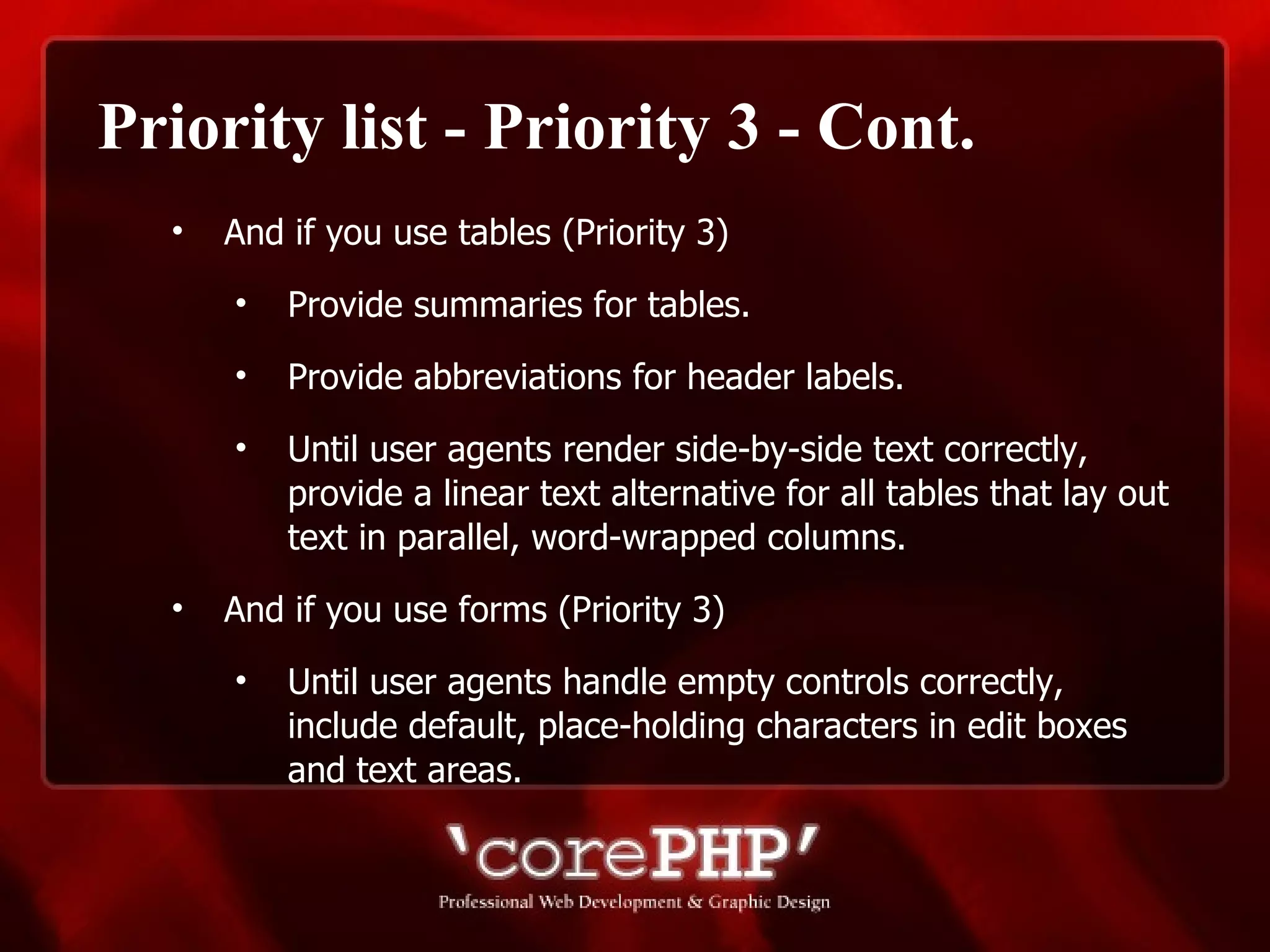 Priority list - Priority 3 - Cont. And if you use tables (Priority 3)  Provide summaries for tables. Provide abbreviations for header labels. Until user agents render side-by-side text correctly, provide a linear text alternative for all tables that lay out text in parallel, word-wrapped columns.  And if you use forms (Priority 3) Until user agents handle empty controls correctly, include default, place-holding characters in edit boxes and text areas. 