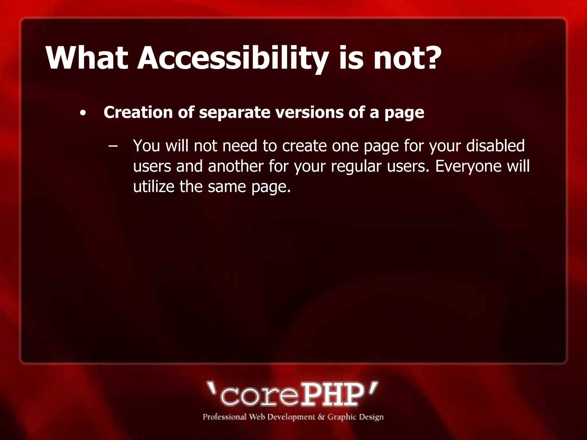 What Accessibility is not? Creation of separate versions of a page   You will not need to create one page for your disabled users and another for your regular users. Everyone will utilize the same page. 