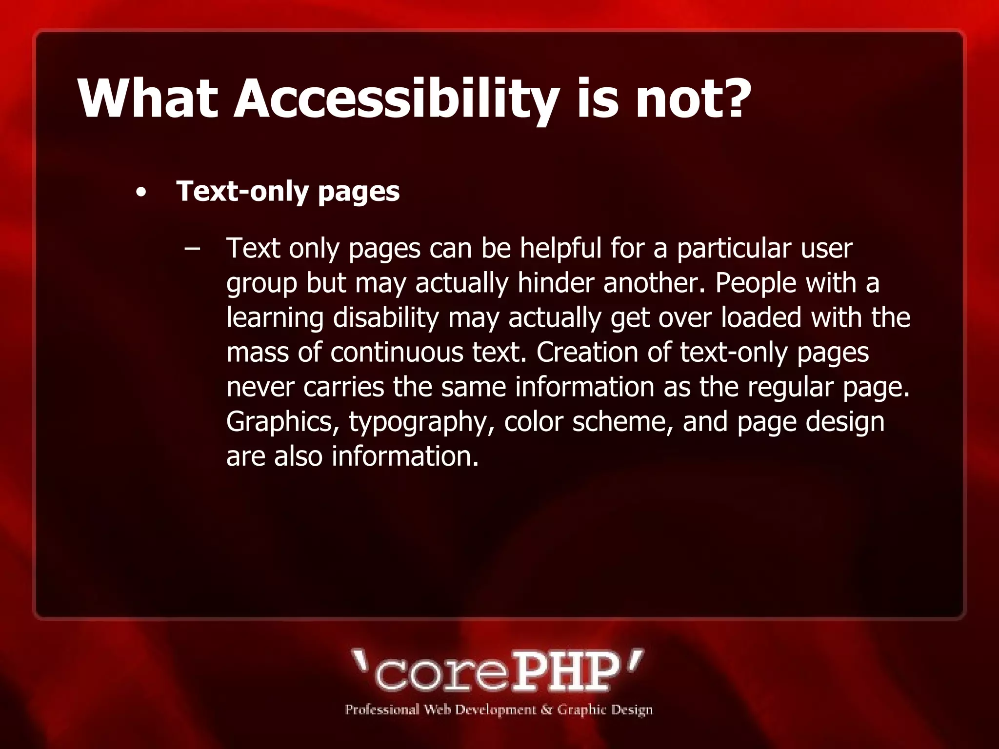 What Accessibility is not? Text-only pages   Text only pages can be helpful for a particular user group but may actually hinder another. People with a learning disability may actually get over loaded with the mass of continuous text. Creation of text-only pages never carries the same information as the regular page. Graphics, typography, color scheme, and page design are also information. 