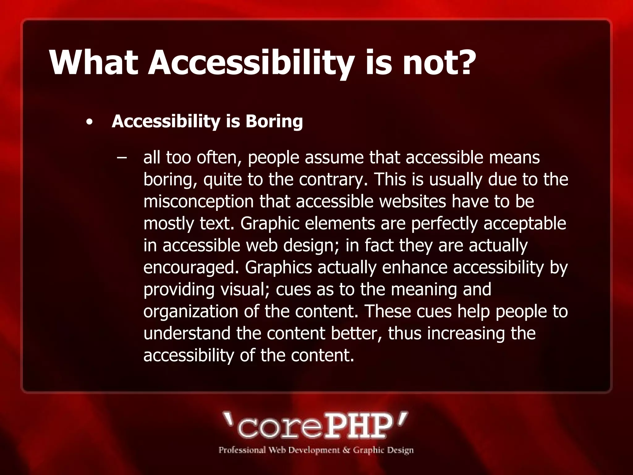 What Accessibility is not? Accessibility is Boring   all too often, people assume that accessible means boring, quite to the contrary. This is usually due to the misconception that accessible websites have to be mostly text. Graphic elements are perfectly acceptable in accessible web design; in fact they are actually encouraged. Graphics actually enhance accessibility by providing visual; cues as to the meaning and organization of the content. These cues help people to understand the content better, thus increasing the accessibility of the content. 