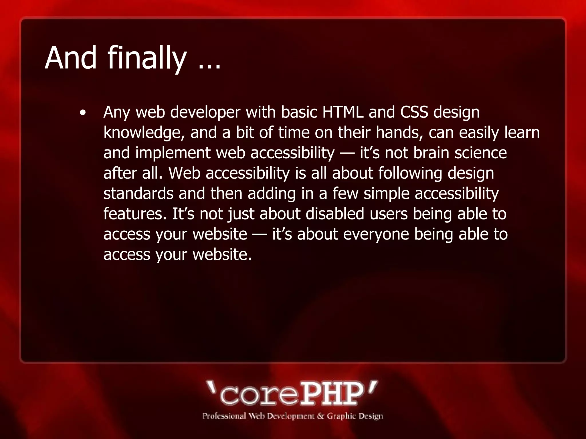 And finally … Any web developer with basic HTML and CSS design knowledge, and a bit of time on their hands, can easily learn and implement web accessibility — it’s not brain science after all. Web accessibility is all about following design standards and then adding in a few simple accessibility features. It’s not just about disabled users being able to access your website — it’s about everyone being able to access your website. 