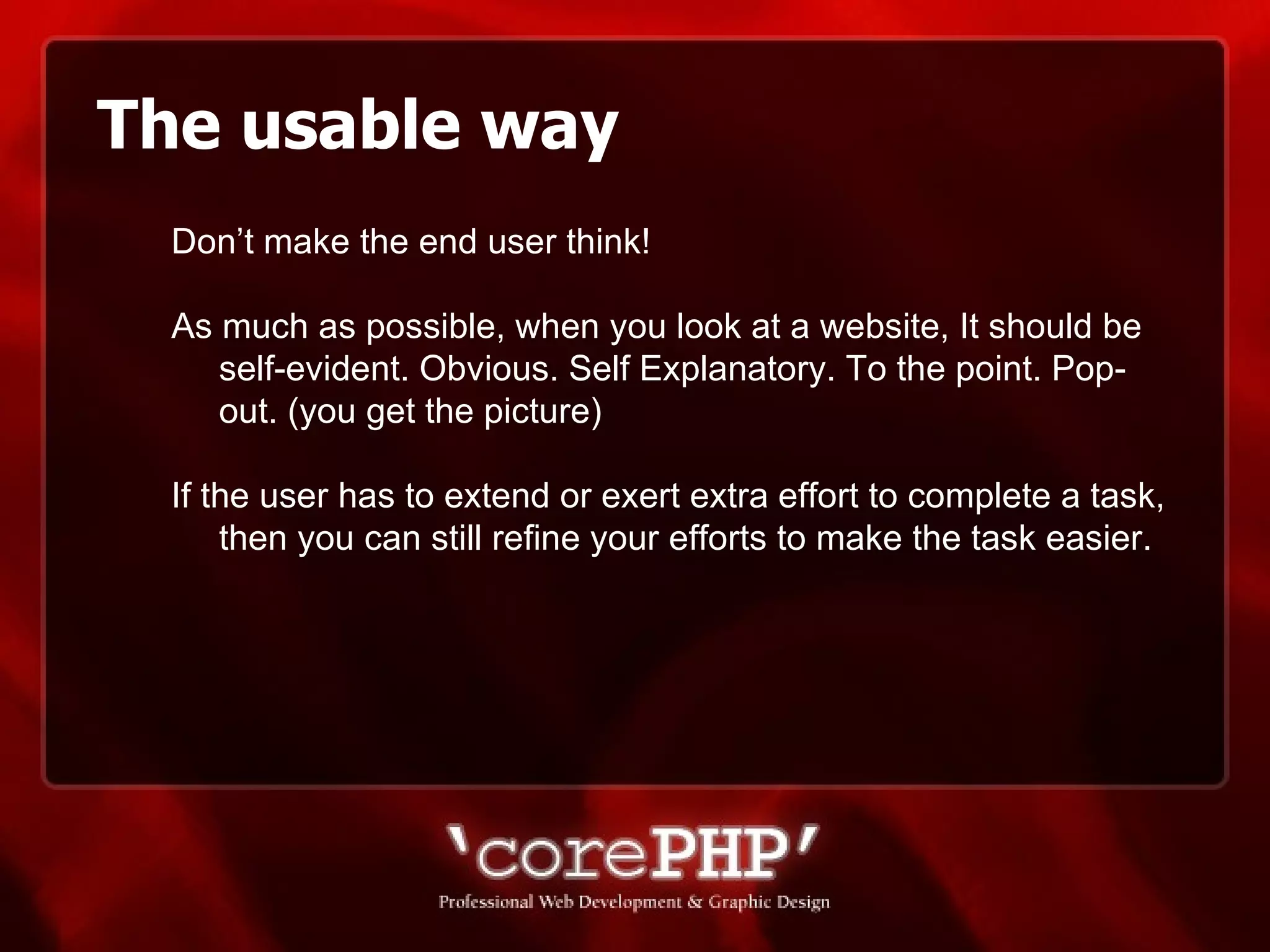 The usable way Don’t make the end user think! As much as possible, when you look at a website, It should be self-evident. Obvious. Self Explanatory. To the point. Pop-out. (you get the picture) If the user has to extend or exert extra effort to complete a task, then you can still refine your efforts to make the task easier. 