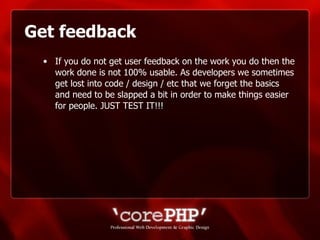 Get feedback If you do not get user feedback on the work you do then the work done is not 100% usable. As developers we sometimes get lost into code / design / etc that we forget the basics and need to be slapped a bit in order to make things easier for people. JUST TEST IT!!!  