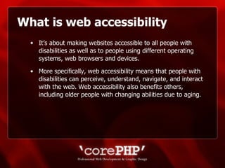 What is web accessibility It’s about making websites accessible to all people with disabilities as well as to people using different operating systems, web browsers and devices.  More specifically, web accessibility means that people with disabilities can perceive, understand, navigate, and interact with the web. Web accessibility also benefits others, including older people with changing abilities due to aging. 