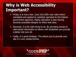 Why is Web Accessibility Important? Firstly, it is now a law. June 21st 2001 new rules where mandated and applied to websites operated by the federal government agencies. Higher education is also moving towards accessible designs for there web sites. Secondly, it is the right thing to do. By providing access to web-based information to others with disabilities you provide a better site over all. Lastly, it is great strategy. This allows you to provide your site in a very mobile format. 