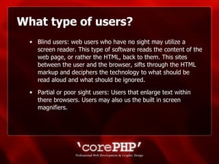 What type of users? Blind users: web users who have no sight may utilize a screen reader. This type of software reads the content of the web page, or rather the HTML, back to them. This sites between the user and the browser, sifts through the HTML markup and deciphers the technology to what should be read aloud and what should be ignored. Partial or poor sight users: Users that enlarge text within there browsers. Users may also us the built in screen magnifiers. 