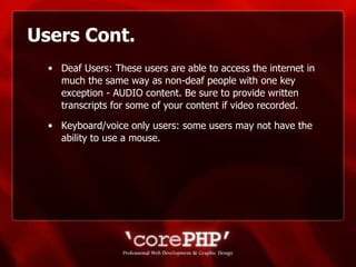 Users Cont. Deaf Users: These users are able to access the internet in much the same way as non-deaf people with one key exception - AUDIO content. Be sure to provide written transcripts for some of your content if video recorded. Keyboard/voice only users: some users may not have the ability to use a mouse.  