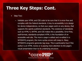 Three Key Steps: Cont. Step Two: Validate your HTML and CSS code to be sure that it is error-free and complies with the federal standards. A key to accessibility is to design for device independence, so that your pages work on any device, that supports the openly published standards. The existence of standards such as HTML 4, XHTML and CSS makes this a possibility. Error-free, well-formed, standards-compliant HTML is the foundation of an accessible web site. The more a page is edited and re-edited in a WYSIWYG program, the more syntax errors will creep in. Many WYSIWYG programs generate tag soup. This is particularly true if the author is an HTML novice or is paying more attention to the page's visual presentation than to its underlying structure.  