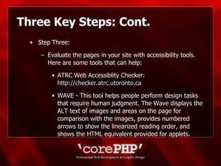 Three Key Steps: Cont. Step Three: Evaluate the pages in your site with accessibility tools. Here are some tools that can help: ATRC Web Accessiblity Checker:  http://checker.atrc.utoronto.ca WAVE - This tool helps people perform design tasks that require human judgment. The Wave displays the ALT text of images and areas on the page for comparison with the images, provides numbered arrows to show the linearized reading order, and shows the HTML equivalent provided for applets.  