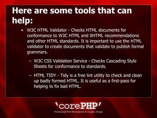 Here are some tools that can help: W3C HTML Validator - Checks HTML documents for conformance to W3C HTML and XHTML recommendations and other HTML standards. It is important to use the HTML validator to create documents that validate to publish formal grammars. W3C CSS Validation Service - Checks Cascading Style Sheets for conformance to standards. HTML TIDY - Tidy is a free lint utility to check and clean up badly formed HTML. It is useful as a first-pass for helping to fix bad HTML.  