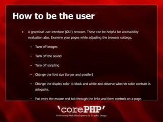 How to be the user A graphical user interface (GUI) browser. These can be helpful for accessibility evaluation also. Examine your pages while adjusting the browser settings. Turn off images Turn off the sound Turn off scripting  Change the font size (larger and smaller)  Change the display color to black and white and observe whether color contrast is adequate. Put away the mouse and tab through the links and form controls on a page. 